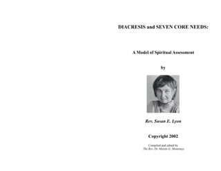 DIACRESIS and SEVEN CORE NEEDS:
A Model of Spiritual Assessment
by
!
Rev. Susan E. Lyon
Copyright 2002
Compiled and edited by
The Rev. Dr. Martin G. Montonye
 