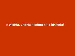 E vitória, vitória acabou-se a história!
 