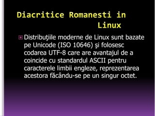DiacriticeRomanesti in                Linux      Distribuţiile moderne de Linux sunt bazate pe Unicode (ISO 10646) şi folosesc codarea UTF-8 care are avantajul de a coincide cu standardul ASCII pentru caracterele limbii engleze, reprezentarea acestora făcându-se pe un singur octet. 