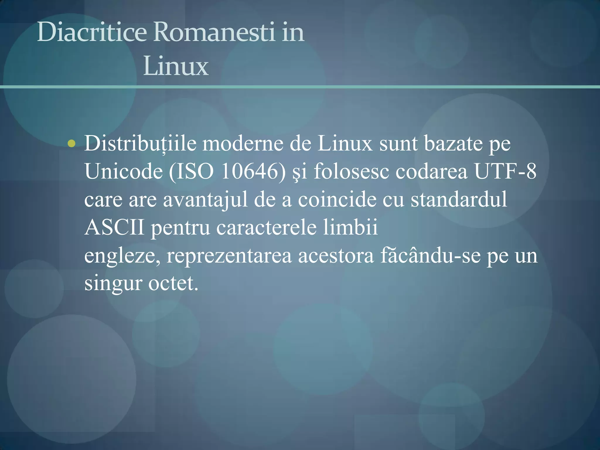 DiacriticeRomanesti in Linux Distribuţiile moderne de Linux sunt bazate pe Unicode (ISO 10646) şi folosesc codarea UTF-8 care are avantajul de a coincide cu standardul ASCII pentru caracterele limbii engleze, reprezentarea acestora făcându-se pe un singur octet.