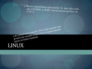 Linux1.Marea majoritatea aplicaţiilor X, mai ales cele din GNOME şi KDE funcţionează perfect cu UTF-82.Şi consola (text) suportă UTF-8, însă fonturile lasă de dorit (de exemplu caracterele cu virgulă dedesubt lipsesc în fontul standard).