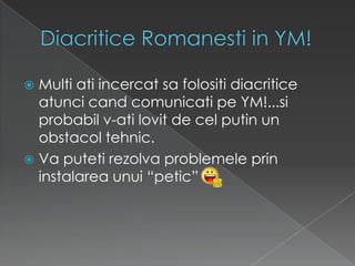 DiacriticeRomanesti in YM!Multi atiincercatsafolositidiacriticeatuncicandcomunicatipe YM!...siprobabil v-atilovit de celputin un obstacoltehnic.Vaputetirezolvaproblemeleprininstalareaunui “petic”