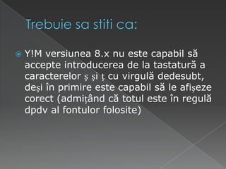 Trebuiesastiti ca:Y!M versiunea 8.x nu este capabil să accepte introducerea de la tastatură a caracterelor ș și ț cu virgulă dedesubt, deși în primire este capabil să le afișeze corect (admițând că totul este în regulă dpdv al fontulor folosite)