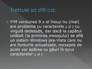 Trebuiesastiti ca:Y!M versiunea 9.x el însuși nu (mai) are probleme cu caracterele ș și ț cu virgulă dedesubt, dar dacă la capătul celălalt (la primirea mesajului) se află un sistem Windows pre-Vista care nu are fonturile actualizate, mesajele de acolo vor apărea cu găuri în locul caracterelor ș și ț