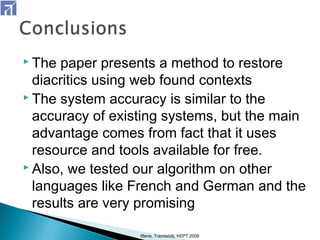  The paper presents a method to restore
diacritics using web found contexts
 The system accuracy is similar to the
accuracy of existing systems, but the main
advantage comes from fact that it uses
resource and tools available for free.
 Also, we tested our algorithm on other
languages like French and German and the
results are very promising
Iftene, Trandabăţ, KEPT 2009
 