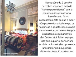 Quarto do arquiteto
Nesse cômodo é possível
perceber um pouco mais de
“contemporaneidade” com a
presença dessa luminária.
Isso de certa forma
representa o fato de que o autor
não pode evitar a todo tempo as
mudanças e adaptações às quais
somos sujeitos durante os tempos
atuais (como equipamentos
eletrônicos, etc). Talvez seja por
isso que o quarto, por ser um
local de maior estadia, apresente
um caráter um pouco mais
distoante dos outros cômodos.
 
