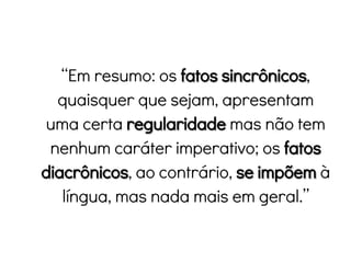 “Em resumo: os fatos sincrônicos,
quaisquer que sejam, apresentam
uma certa regularidade mas não tem
nenhum caráter imperativo; os fatos
diacrônicos, ao contrário, se impõem à
língua, mas nada mais em geral.”
 