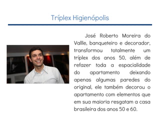 Tríplex Higienópolis
José Roberto Moreira do
Vallle, banqueteiro e decorador,
transformou totalmente um
tríplex dos anos 50, além de
refazer toda a espacialidade
do apartamento deixando
apenas algumas paredes do
original, ele também decorou o
apartamento com elementos que
em sua maioria resgatam a casa
brasileira dos anos 50 e 60.
 