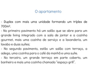 O apartamento
- Duplex com mais uma unidade formando um tríplex de
700m².
- No primeiro pavimento há um salão que se abre para um
grande living integrado com a sala de jantar e a cozinha
gourmet, mais uma cozinha de serviço e a lavanderia, um
lavabo e duas suítes;
- No segundo pavimento, estão um salão com terraço, a
adega, uma cozinha para o café da manhã e uma suíte.
- No terceiro, um grande terraço em parte coberto, um
banheiro e mais uma cozinha chamada “espaço grill”.
 