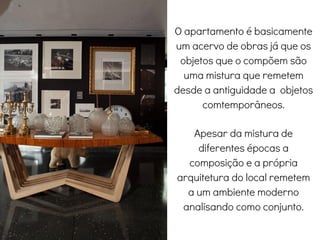 O apartamento é basicamente
um acervo de obras já que os
objetos que o compõem são
uma mistura que remetem
desde a antiguidade a objetos
comtemporâneos.
Apesar da mistura de
diferentes épocas a
composição e a própria
arquitetura do local remetem
a um ambiente moderno
analisando como conjunto.
Living
 
