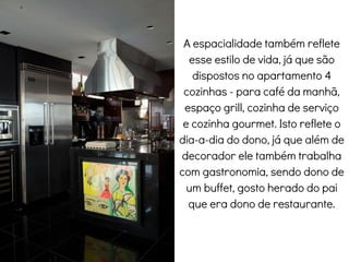 A espacialidade também reflete
esse estilo de vida, já que são
dispostos no apartamento 4
cozinhas - para café da manhã,
espaço grill, cozinha de serviço
e cozinha gourmet. Isto reflete o
dia-a-dia do dono, já que além de
decorador ele também trabalha
com gastronomia, sendo dono de
um buffet, gosto herado do pai
que era dono de restaurante.
Cozinha
 