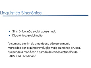 Linguística Sincrônica
● Sincrônico: não evolui quase nada
● Diacrônico: evolui muito
“o começo e o fim de uma época são geralmente
marcados por alguma revolução mais ou menos brusca,
que tende a modificar o estado de coisas estabelecido. “
SAUSSURE, Ferdinand
 