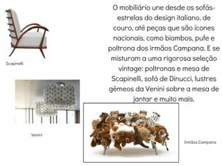 O mobiliário une desde os sofás-
estrelas do design italiano, de
couro, até peças que são ícones
nacionais, como biombos, pufe e
poltrona dos irmãos Campana. E se
misturam a uma rigorosa seleção
vintage: poltronas e mesa de
Scapinelli, sofá de Dinucci, lustres
gêmeos da Venini sobre a mesa de
jantar e muito mais.
Scapinelli
Irmãos Campana
Venini
 