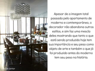 Sala de jantar
Apesar de a imagem total
passada pelo apartamento de
moderno e comtemporâneo, o
decorador não abandona outros
estilos, e sim faz uma mescla
deles mostrando que tanto o que
está sendo produzido hoje tem
sua importância e seu peso como
objeto de arte e também o que já
foi produzido antes do moderno
tem seu peso na história.
 