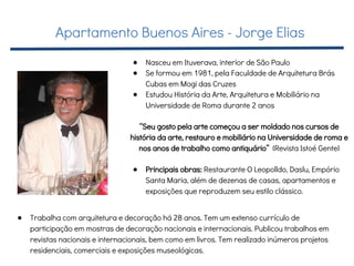 ● Nasceu em Ituverava, interior de São Paulo
● Se formou em 1981, pela Faculdade de Arquitetura Brás
Cubas em Mogi das Cruzes
● Estudou História da Arte, Arquitetura e Mobiliário na
Universidade de Roma durante 2 anos
“Seu gosto pela arte começou a ser moldado nos cursos de
história da arte, restauro e mobiliário na Universidade de roma e
nos anos de trabalho como antiquário” (Revista Istoé Gente)
● Principais obras: Restaurante O Leopolldo, Daslu, Empório
Santa Maria, além de dezenas de casas, apartamentos e
exposições que reproduzem seu estilo clássico.
● Trabalha com arquitetura e decoração há 28 anos. Tem um extenso currículo de
participação em mostras de decoração nacionais e internacionais. Publicou trabalhos em
revistas nacionais e internacionais, bem como em livros. Tem realizado inúmeros projetos
residenciais, comerciais e exposições museológicas.
Apartamento Buenos Aires - Jorge Elias
 