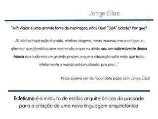 “MP: Viajar é uma grande fonte de inspiraçao, não? Qual “SUA” cidade? Por que?
JE: Minha inspiração é a vida, minhas viagens, meus museus, meus amigos, o
glamour que já está quase morrendo, e que eu ainda sou um sobrevivente dessa
época que tudo era um grande prazer, e que a educação valia mais que tudo,
infelizmente o mundo está mudando, pra pior…”
(Vale a pena ver de novo: Bate papo com Jorge Elias)
Jorge Elias
Ecletismo é a mistura de estilos arquitetônicos do passado
para a criação de uma nova linguagem arquitetônica
 