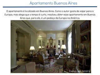 Living com lareira
O apartamento é localizado em Buenos Aires. Como o autor gosta de viajar para a
Europa, mas alega que o tempo é curto, resolveu obter esse apartamento em Buenos
Aires que, para ele, é um pedaço da Europa na América.
Apartamento Buenos Aires
 