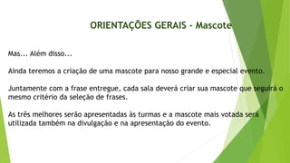 Mas... Além disso...
Ainda teremos a criação de uma mascote para nosso grande e especial evento.
Juntamente com a frase entregue, cada sala deverá criar sua mascote que seguirá o
mesmo critério da seleção de frases.
As três melhores serão apresentadas às turmas e a mascote mais votada será
utilizada também na divulgação e na apresentação do evento.
ORIENTAÇÕES GERAIS - Mascote
 
