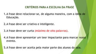 CRITÉRIOS PARA A ESCOLHA DA FRASE
1.A frase deve relacionar-se, de alguma maneira, com a ideia de
Educação.
2.A frase deve ser criativa e inteligente.
3.A frase deve ser curta (máximo de oito palavras).
4.A frase deve apresentar um teor impactante para marcar nosso
evento.
5.A frase deve ser aceita pela maior parte dos alunos da sala.
 