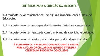 CRITÉRIOS PARA A CRIAÇÃO DA MASCOTE
1.A mascote deve relacionar-se, de alguma maneira, com a ideia de
Educação.
1.A mascote deve ser entregue devidamente pintada e contornada.
2.A mascote deve ser realizada com o máximo de capricho e cuidado.
3.A mascote deve ser aceita pela maior parte dos alunos da sala.
É FUNDAMENTAL TRABALHAR COM RASCUNHO E PASSAR
PARA A FOLHA OFICIAL APENAS QUANDO TIVEREM A
CERTEZA DA PRODUÇÃO CONCLUÍDA!
 