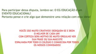 Para participar dessa disputa, lembre-se: O EG EDUCAÇÃO é um
EVENTO EDUCACIONAL!
Portanto pense e crie algo que demonstre uma relação com essa ideia!
VOCÊS SÃO MUITO CRIATIVOS! DEDIQUEM-SE E DEEM
O MELHOR DE CADA UM!
COM CERTEZA SERÁ MOTIVO DE MUITO ORGULHO VER
SUA FRASE OU SUA MASCOTE
ESPALHADA POR TODO O COLÉGIO E CONHECIDA POR TODOS
OS NOSSOS CONVIDADOS!
 