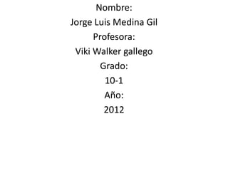 Nombre:
Jorge Luis Medina Gil
      Profesora:
 Viki Walker gallego
        Grado:
         10-1
         Año:
         2012
 