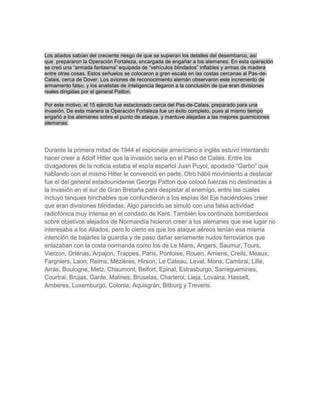 Los aliados sabían del creciente riesgo de que se supieran los detalles del desembarco, así 
que prepararon la Operación Fortaleza, encargada de engañar a los alemanes. En esta operación 
se creó una “armada fantasma” equipada de “vehículos blindados” inflables y armas de madera 
entre otras cosas. Estos señuelos se colocaron a gran escala en las costas cercanas al Pas-de- 
Calais, cerca de Dover. Los aviones de reconocimiento alemán observaron este incremento de 
armamento falso, y los analistas de inteligencia llegaron a la conclusión de que eran divisiones 
reales dirigidas por el general Patton. 
Por este motivo, el 15 ejército fue estacionado cerca del Pas-de-Calais, preparado para una 
invasión. De esta manera la Operación Fortaleza fue un éxito completo, pues al mismo tiempo 
engañó a los alemanes sobre el punto de ataque, y mantuve alejadas a las mejores guarniciones 
alemanas. 
Durante la primera mitad de 1944 el espionaje americano e inglés estuvo intentando 
hacer creer a Adolf Hitler que la invasión sería en el Paso de Calais. Entre los 
divagadores de la noticia estaba el espía español Juan Puyol, apodado “Garbo” que 
hablando con el mismo Hitler le convenció en parte. Otro hábil movimiento a destacar 
fue el del general estadounidense George Patton que colocó fuerzas no destinadas a 
la invasión en el sur de Gran Bretaña para despistar al enemigo, entre las cuales 
incluyó tanques hinchables que confundieron a los espías del Eje haciéndoles creer 
que eran divisiones blindadas. Algo parecido se simuló con una falsa actividad 
radiofónica muy intensa en el condado de Kent. También los continuos bombardeos 
sobre objetivos alejados de Normandía hicieron creer a los alemanes que ese lugar no 
interesaba a los Aliados, pero lo cierto es que los ataque aéreos tenían esa misma 
intención de bajarles la guardia y de paso dañar seriamente nudos ferroviarios que 
enlazaban con la costa normanda como los de Le Mans, Angers, Saumur, Tours, 
Vierzon, Orlènas, Arpajon, Trappes, París, Pontoise, Rouen, Amiens, Creils, Meaux, 
Fargniers, Laon, Reims, Mézières, Hirson, Le Cateau, Leval, Mons, Cambrai, Lille, 
Arras, Boulogne, Metz, Chaumont, Belfort, Epinal, Estrasburgo, Sarreguemines, 
Courtrai, Brujas, Gante, Malines, Bruselas, Charleroi, Lieja, Lovaina, Hasselt, 
Amberes, Luxemburgo, Colonia, Aquisgrán, Bitburg y Treveris. 
 