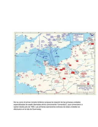 Así es como el primer ministro británico propuso la creación de las primeras unidades 
especializadas de asalto (llamadas ahora comúnmente “comandos”), que comenzaron a 
operar desde julio de 1940. Las primeras operaciones exitosas de estas unidades se 
efectuaron en la isla de Guernesey. 
 