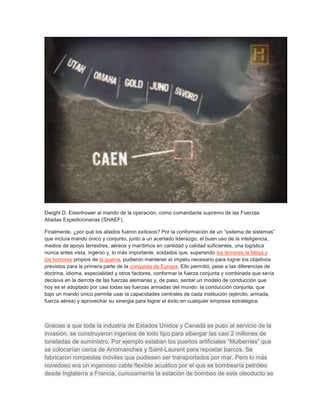 Dwight D. Eisenhower al mando de la operación, como comandante supremo de las Fuerzas 
Aliadas Expedicionarias (SHAEF). 
Finalmente, ¿por qué los aliados fueron exitosos? Por la conformación de un “sistema de sistemas” 
que incluía mando único y conjunto, junto a un acertado liderazgo, el buen uso de la inteligencia, 
medios de apoyo terrestres, aéreos y marítimos en cantidad y calidad suficientes, una logística 
nunca antes vista, ingenio y, lo más importante, soldados que, superando los temores la fatiga y 
los horrores propios de la guerra, pudieron mantener el ímpetu necesario para lograr los objetivos 
previstos para la primera parte de la conquista de Europa. Ello permitió, pese a las diferencias de 
doctrina, idioma, especialidad y otros factores, conformar la fuerza conjunta y combinada que sería 
decisiva en la derrota de las fuerzas alemanas y, de paso, sentar un modelo de conducción que 
hoy es el adoptado por casi todas las fuerzas armadas del mundo: la conducción conjunta, que 
bajo un mando único permite usar la capacidades centrales de cada institución (ejército, armada, 
fuerza aérea) y aprovechar su sinergia para lograr el éxito en cualquier empresa estratégica. 
Gracias a que toda la industria de Estados Unidos y Canadá se puso al servicio de la 
invasión, se construyeron ingenios de todo tipo para albergar las casi 2 millones de 
toneladas de suministro. Por ejemplo estaban los puertos artificiales “Mulberries” que 
se colocarían cerca de Arromanches y Saint-Laurent para repostar barcos. Se 
fabricaron rompeolas móviles que pudiesen ser transportados por mar. Pero lo más 
novedoso era un ingenioso cable flexible acuático por el que se bombearía petróleo 
desde Inglaterra a Francia, curiosamente la estación de bombeo de este oleoducto se 
 