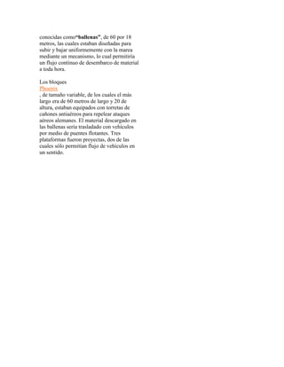 conocidas como“ballenas”, de 60 por 18 
metros, las cuales estaban diseñadas para 
subir y bajar uniformemente con la marea 
mediante un mecanismo, lo cual permitiría 
un flujo continuo de desembarco de material 
a toda hora. 
Los bloques 
Phoenix 
, de tamaño variable, de los cuales el más 
largo era de 60 metros de largo y 20 de 
altura, estaban equipados con torretas de 
cañones antiaéreos para repelear ataques 
aéreos alemanes. El material descargado en 
las ballenas sería trasladado con vehículos 
por medio de puentes flotantes. Tres 
plataformas fueron proyectas, dos de las 
cuales sólo permitían flujo de vehículos en 
un sentido. 
 