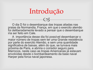 Introdução
                    
    O dia D foi o desembarque das tropas aliadas nas
praias da Normandia, França, em que o exercito alemão
foi deliberadamente levado a pensar que o desembarque
iria ser feito em Cale.
    A importância desse dia foi possível desembarcar o
maior número de tropas sem ter uma Grande resistência
por parte do exercito Alemão, e sem uma quantidade
significativa de baixas, além do que, se turvava mais
próxima de Paris, e abriria o corredor seguro para
Marrocos, neste caso as tropas Americanas já estavam
envolvidas desde o bombardeamento da base naval
Harper pela forca naval japonesa.
 