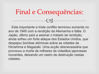 Final e Consequências:
                         
  Este importante e triste conflito terminou somente no
ano de 1945 com a rendição da Alemanha e Itália. O
Japão, último país a assinar o tratado de rendição,
ainda sofreu um forte ataque dos Estados Unidos, que
despejou bombas atómicas sobre as cidades de
Hiroshima e Nagazaki. Uma acção desnecessária que
provocou a morte de milhares de cidadãos japoneses
inocentes, deixando um rastro de destruição nestas
cidades.
 