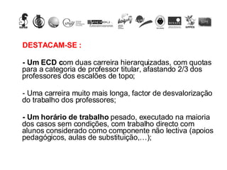 DESTACAM-SE : - Um ECD c om duas carreira hierarquizadas, com quotas para a categoria de professor titular, afastando 2/3 dos professores dos escalões de topo; - Uma carreira muito mais longa, factor de desvalorização do trabalho dos professores;  - Um horário de trabalho  pesado, executado na maioria dos casos sem condições, com trabalho directo com alunos considerado como componente não lectiva (apoios pedagógicos, aulas de substituição,…); 