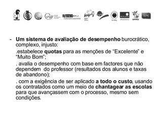 Um sistema de avaliação de desempenho  burocrático, complexo, injusto: .estabelece  quotas  para as menções de “Excelente” e “Muito Bom”;  . avalia o desempenho com base em factores que não dependem  do professor (resultados dos alunos e taxas de abandono); . com a exigência de ser aplicado  a todo o custo , usando os contratados como um meio de  chantagear as escolas  para que avançassem com o processo, mesmo sem condições.  