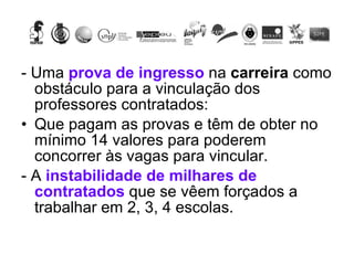 - Uma  prova de ingresso  na  carreira  como obstáculo para a vinculação dos professores contratados:  Que pagam as provas e têm de obter no mínimo 14 valores para poderem concorrer às vagas para vincular. - A  instabilidade de milhares de contratados  que se vêem forçados a trabalhar em 2, 3, 4 escolas. 