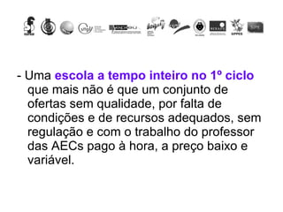 - Uma  escola a tempo inteiro no 1º ciclo  que mais não é que um conjunto de ofertas sem qualidade, por falta de condições e de recursos adequados, sem regulação e com o trabalho do professor das AECs pago à hora, a preço baixo e variável. 