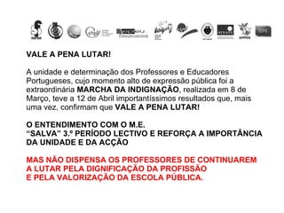 VALE A PENA LUTAR! A unidade e determinação dos Professores e Educadores Portugueses, cujo momento alto de expressão pública foi a extraordinária  MARCHA DA INDIGNAÇÃO , realizada em 8 de Março, teve a 12 de Abril importantíssimos resultados que, mais uma vez, confirmam que  VALE A PENA LUTAR! O ENTENDIMENTO COM O M.E.  “ SALVA” 3.º PERÍODO LECTIVO E REFORÇA A IMPORTÂNCIA DA UNIDADE E DA ACÇÃO MAS NÃO DISPENSA OS PROFESSORES DE CONTINUAREM A LUTAR PELA DIGNIFICAÇÃO DA PROFISSÃO E PELA VALORIZAÇÃO DA ESCOLA PÚBLICA. 