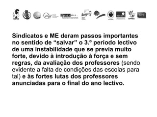 Sindicatos e ME deram passos importantes no sentido de “salvar” o 3.º período lectivo de uma instabilidade que se previa muito forte, devido à introdução à força e sem regras, da avaliação dos professores  (sendo evidente a falta de condições das escolas para tal)  e às fortes lutas dos professores anunciadas para o final do ano lectivo.  