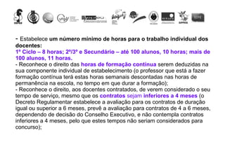 -  Estabelece  um número mínimo de horas para o trabalho individual dos docentes:  1º Ciclo – 8 horas; 2º/3º e Secundário – até 100 alunos, 10 horas; mais de 100 alunos, 11 horas.   - Reconhece o direito das  horas de formação contínua  serem deduzidas na sua componente individual de estabelecimento (o professor que está a fazer formação contínua terá estas horas semanais descontadas nas horas de permanência na escola, no tempo em que durar a formação); - Reconhece o direito, aos docentes contratados, de verem considerado o seu tempo de serviço, mesmo que os  contratos  sejam  inferiores a 4 meses  (o Decreto Regulamentar estabelece a avaliação para os contratos de duração igual ou superior a 6 meses, prevê a avaliação para contratos de 4 a 6 meses, dependendo de decisão do Conselho Executivo, e não contempla contratos inferiores a 4 meses, pelo que estes tempos não seriam considerados para concurso); 