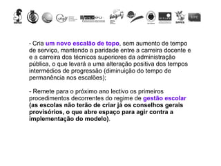 Cria  um novo escalão de topo , sem aumento de tempo de serviço, mantendo a paridade entre a carreira docente e e a carreira dos técnicos superiores da administração pública, o que levará a uma alteração positiva dos tempos intermédios de progressão (diminuição do tempo de permanência nos escalões); - Remete para o próximo ano lectivo os primeiros procedimentos decorrentes do regime de  gestão escolar  (as escolas não terão de criar já os conselhos gerais provisórios, o que abre espaço para agir contra a implementação do modelo) . 