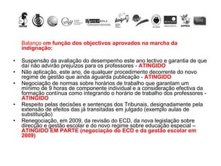Balanço e m função dos objectivos aprovados na marcha da indignação: Suspensão da avaliação do desempenho este ano lectivo e garantia de que daí não advirão prejuízos para os professores -  ATINGIDO   Não aplicação, este ano, de qualquer procedimento decorrente do novo regime de gestão que ainda aguarda publicação -  ATINGIDO Negociação de normas sobre horários de trabalho que garantam um mínimo de 9 horas de componente individual e a consideração efectiva da formação contínua como integrando o horário de trabalho dos professores -  ATINGIDO Respeito pelas decisões e sentenças dos Tribunais, designadamente pela extensão de efeitos das já transitadas em julgado (exemplo aulas de substituição)  Renegociação, em 2009, da revisão do ECD, da nova legislação sobre direcção e gestão escolar e do novo regime sobre educação especial –  ATINGIDO EM PARTE (negociação do ECD e da gestão escolar em 2009) 