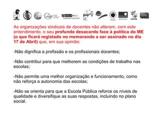 As organizações sindicais de docentes não alteram, com este entendimento, o seu  profundo desacordo face à política do ME (o que ficará registado no memorando a ser assinado no dia 17 de Abril)  que, em sua opinião: Não dignifica a profissão e os profissionais docentes; Não contribui para que melhorem as condições de trabalho nas escolas; Não permite uma melhor organização e funcionamento, como não reforça a autonomia das escolas; Não se orienta para que a Escola Pública reforce os níveis de qualidade e diversifique as suas respostas, incluindo no plano social.  