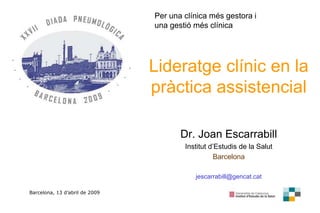 1
1
Lideratge clínic en la
pràctica assistencial
Dr. Joan Escarrabill
Institut d’Estudis de la Salut
Barcelona
jescarrabill@gencat.cat
Barcelona, 13 d’abril de 2009
Per una clínica més gestora i
una gestió més clínica
 
