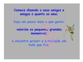 Comece dizendo a seus amigos e amigas o quanto os ama; faça um pouco mais o que gosta; valorize os pequenos grandes momentos; e encontre prazer e satisfação em tudo que faz. 