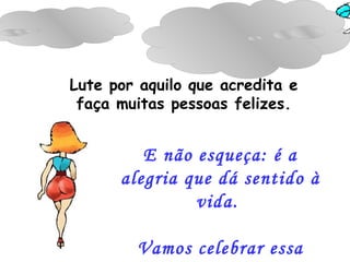E não esqueça: é a alegria que dá sentido à vida.  Vamos celebrar essa dádiva.   Lute por aquilo que acredita e faça muitas pessoas felizes. 