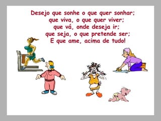 Desejo que sonhe o que quer sonhar;  que viva, o que quer viver;  que vá, onde deseja ir;  que seja, o que pretende ser; E que ame, acima de tudo! 