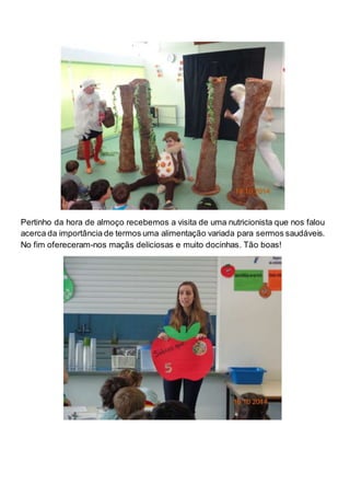 Pertinho da hora de almoço recebemos a visita de uma nutricionista que nos falou 
acerca da importância de termos uma alimentação variada para sermos saudáveis. 
No fim ofereceram-nos maçãs deliciosas e muito docinhas. Tão boas! 
 