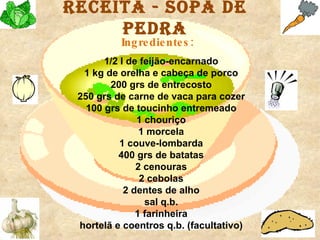 Receita - Sopa de Pedra 1/2 l de feijão-encarnado   1 kg de orelha e cabeça de porco   200 grs de entrecosto   250 grs de carne de vaca para cozer   100 grs de toucinho entremeado   1 chouriço   1 morcela   1 couve-lombarda   400 grs de batatas   2 cenouras   2 cebolas   2 dentes de alho   sal q.b.   1 farinheira   hortelã e coentros q.b. (facultativo)   Ingredientes: 