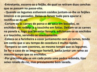 -Entretanto, escorre-se o feijão, do qual se retiram duas conchas que se passam no passe-vite.  - Quando os legumes estiverem cozidos juntam-se-lhe os feijões inteiros e os passados. Deixa-se ferver tudo para apurar e rectifica-se de sal.  -Cortam-se as carnes de porco e de vaca em bocados, os enchidos em rodelas e o toucinho em fatias. Deitam-se as carnes na panela e, logo que levantar fervura, adicionam-se os enchidos e o toucinho, servindo-se imensamente.  -Coloca-se a farinheira a cozer juntamente com as carnes, tendo em conta que o seu tempo de cozedura é muito rápido.  -Tempera-se com coentros, ao mesmo tempo que os legumes. Se for o caso de se empregar hortelã, basta juntar um ramo ao mesmo tempo que os enchidos.  -Por gracinha põe-se em cada prato uma pedra redonda, tipo seixo rolado do rio, mas previamente bem lavada. 