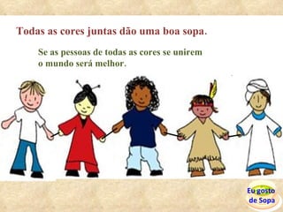 Todas as cores juntas dão uma boa sopa. Se as pessoas de todas as cores se unirem  o mundo será melhor. Eu gosto  de Sopa 